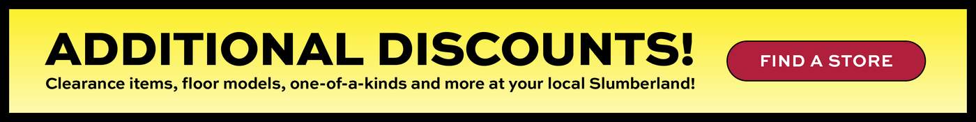 Additional discounts!  Clearance items, floor models, one-of-a-kinds and more at your local Slumberland!  Find a Store Button.  Promotional banner for additional discounts at Slumberland stores.