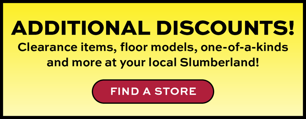 Additional discounts!  Clearance items, floor models, one-of-a-kinds and more at your local Slumberland!  Find a Store Button.  Promotional banner for additional discounts at Slumberland stores.