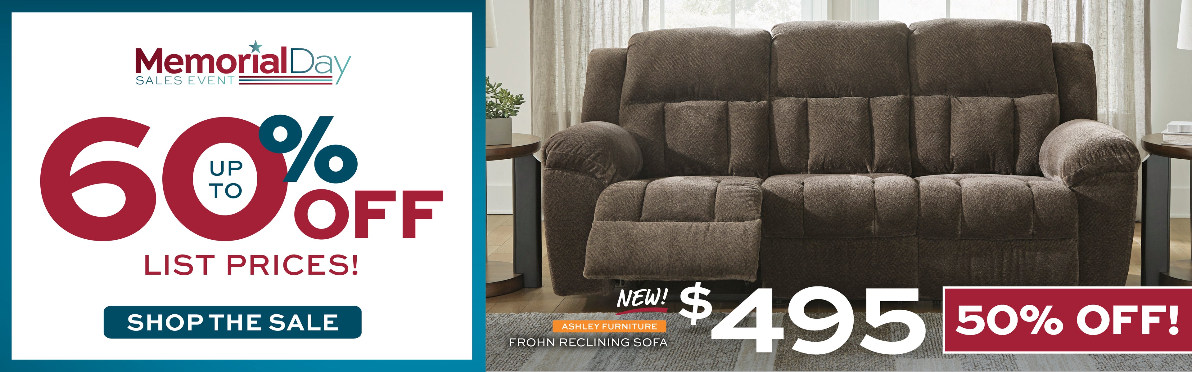 Memorial Day Sales Event! Up to 60% off list prices! Shop the Sale. New! Ashley Furniture Frohn Reclining Sofa. $495 - 50% off!