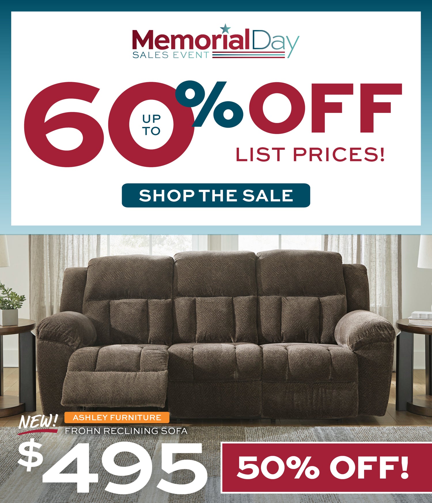 Memorial Day Sales Event! Up to 60% off list prices! Shop the Sale. New! Ashley Furniture Frohn Reclining Sofa. $495-50% off!